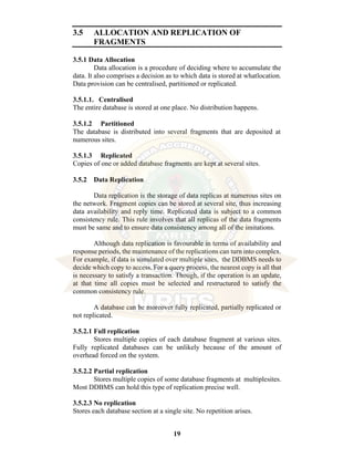 19
3.5 ALLOCATION AND REPLICATION OF
FRAGMENTS
3.5.1 Data Allocation
Data allocation is a procedure of deciding where to accumulate the
data. It also comprises a decision as to which data is stored at whatlocation.
Data provision can be centralised, partitioned or replicated.
3.5.1.1. Centralised
The entire database is stored at one place. No distribution happens.
3.5.1.2 Partitioned
The database is distributed into several fragments that are deposited at
numerous sites.
3.5.1.3 Replicated
Copies of one or added database fragments are kept at several sites.
3.5.2 Data Replication
Data replication is the storage of data replicas at numerous sites on
the network. Fragment copies can be stored at several site, thus increasing
data availability and reply time. Replicated data is subject to a common
consistency rule. This rule involves that all replicas of the data fragments
must be same and to ensure data consistency among all of the imitations.
Although data replication is favourable in terms of availability and
response periods, the maintenance of the replications can turn into complex.
For example, if data is simulated over multiple sites, the DDBMS needs to
decide which copy to access. For a query process, the nearest copy is all that
is necessary to satisfy a transaction. Though, if the operation is an update,
at that time all copies must be selected and restructured to satisfy the
common consistency rule.
A database can be moreover fully replicated, partially replicated or
not replicated.
3.5.2.1 Full replication
Stores multiple copies of each database fragment at various sites.
Fully replicated databases can be unlikely because of the amount of
overhead forced on the system.
3.5.2.2 Partial replication
Stores multiple copies of some database fragments at multiplesites.
Most DDBMS can hold this type of replication precise well.
3.5.2.3 No replication
Stores each database section at a single site. No repetition arises.
 