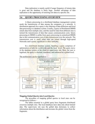 20
Data replication is mainly useful if usage frequency of remote data
is great and the database is fairly huge. Another advantage of data
replication is the opportunity of restoring lost data at a specific site.
3.6 QUERY PROCESSING OVERVIEW
A Query processing in a distributed database management system
needs the transmission of data among the computers in a network. A
distribution approach for a query is the ordering of data diffusions and local
data processing in a database system. Usually, a query in Distributed DBMS
entails data from multiple sites, and this need for data from different sites is
termed the transmission of data that causes communication costs. Query
processing in DBMS is unlike from query processing in centralized DBMS
due to this communication cost of data transmission over the network. The
transmission cost is small when sites are joined through high-speed
Networks and is pretty significant in other networks.
In a distributed database system, handling a query comprises of
optimization at both the world-wide and the local level. The query move
in the database system at the client or supervisory site. Here, the user is
legalised, the query is checked, translated, and enhanced at a global level.
The architecture can be signified as −
Mapping Global Queries into Local Queries
The procedure of mapping global queries to local ones can be
recognised as follows −
• The tables essential in a global query have fragments distributed
crosswise multiple sites. The local databases have data only about limited
data. The supervisory site uses the global data dictionary to collect
information about the distribution and recreates the global vision from the
fragments.
 