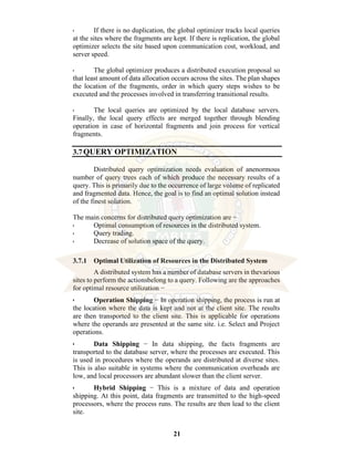 21
• If there is no duplication, the global optimizer tracks local queries
at the sites where the fragments are kept. If there is replication, the global
optimizer selects the site based upon communication cost, workload, and
server speed.
• The global optimizer produces a distributed execution proposal so
that least amount of data allocation occurs across the sites. The plan shapes
the location of the fragments, order in which query steps wishes to be
executed and the processes involved in transferring transitional results.
• The local queries are optimized by the local database servers.
Finally, the local query effects are merged together through blending
operation in case of horizontal fragments and join process for vertical
fragments.
3.7QUERY OPTIMIZATION
Distributed query optimization needs evaluation of anenormous
number of query trees each of which produce the necessary results of a
query. This is primarily due to the occurrence of large volume of replicated
and fragmented data. Hence, the goal is to find an optimal solution instead
of the finest solution.
The main concerns for distributed query optimization are −
• Optimal consumption of resources in the distributed system.
• Query trading.
• Decrease of solution space of the query.
3.7.1 Optimal Utilization of Resources in the Distributed System
A distributed system has a number of database servers in thevarious
sites to perform the actionsbelong to a query. Following are the approaches
for optimal resource utilization −
• Operation Shipping − In operation shipping, the process is run at
the location where the data is kept and not at the client site. The results
are then transported to the client site. This is applicable for operations
where the operands are presented at the same site. i.e. Select and Project
operations.
• Data Shipping − In data shipping, the facts fragments are
transported to the database server, where the processes are executed. This
is used in procedures where the operands are distributed at diverse sites.
This is also suitable in systems where the communication overheads are
low, and local processors are abundant slower than the client server.
• Hybrid Shipping − This is a mixture of data and operation
shipping. At this point, data fragments are transmitted to the high-speed
processors, where the process runs. The results are then lead to the client
site.
 