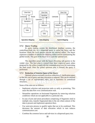 22
3.7.2 Query Trading
In query trading system for distributed database systems, the
controlling/client site for a dispersed query is called the buyer and the
locations where the local queries execute are entitled sellers. The buyer
expresses a number of options for choosing sellers and for restructuring the
global results. The goal of the buyer is to reach the optimal cost.
The algorithm jumps with the buyer allocating sub-queries to the
vender sites. The best plan is created from local improved query plans
proposed by the sellers joined with the communication cost for renovating
the final result. Once the global optimum plan is framed, the query is
performed.
3.7.3 Reduction of Solution Space of the Query
Optimal solution normally involves reduction of clarification space
so that the cost of query and data relocation is reduced. This can be attained
through a set of experimental rules, just as heuristics in centralized
structures.
Some of the rules are as follows:
• Implement selection and projection tasks as early as promising. This
eases the data flow over communication web.
• Streamline operations on horizontal fragments by removing selection
conditions which are not applicable to a particular site.
• In case of join and union procedures comprising of fragments sited in
multiple sites, transfer fragmented data to the site where utmost of the
data is present and implement operation there.
• Use semi-join process to qualify tuples that are to be combined. This
decreases the amount of data relocation which in turn reduces
communication cost.
• Combine the common leaves and sub-trees in a dispersed query tree.
 