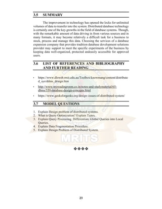 23
3.5 SUMMARY
The improvement in technology has opened the locks for unlimited
volumes of data to transfer into the system. Distributed database technology
is certainly one of the key growths in the field of database systems. Though,
with the remarkable amount of data driving in from various sources and in
many formats, it may become relatively a difficult task for a business to
stock, process and manage this data. Choosing the services of a database
expansion company that provides tradition database development solutions
provider may support to meet the specific experiments of the business by
keeping data well-organized, protected andeasily accessible for approved
users.
3.6 LIST OF REFERENCES AND BIBLIOGRAPHY
AND FURTHER READING
• https://www.dlsweb.rmit.edu.au/Toolbox/knowmang/content/distribute
d_sys/ddms_design.htm
• http://www.myreadingroom.co.in/notes-and-studymaterial/65-
dbms/559-database-design-concepts.html
• https://www.geeksforgeeks.org/design-issues-of-distributed-system/
3.7 MODEL QUESTIONS
1. Explain Design problem of distributed systems.
2. What is Query Optimization? Explain Types.
3. Explain Query Processing. Differentiate Global Queries into Local
Queries.
4. Explain Data Fragmentation Procedure.
5. Explain Design Problem of Distributed System.
❖❖❖❖
 