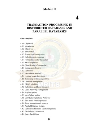 24
Module II
4
TRANSACTION PROCESSING IN
DISTRIBUTED DATABASES AND
PARALLEL DATABASES
Unit Structure
4.1.0 Objectives
4.1.1 Introduction
4.1.2 Objectives
4.1.1 Introduction
4.1.2 Transaction Management
4.1.3 Definition and examples
4.1.4 Formalization of a transaction
4.1.5 ACID properties
4.1.6 Classification of transaction
4.2.1 Concurrency Control
4.2.2 Definition
4.2.3 Execution schedules
4.2.4 Locking based algorithms
4.2.5 Timestamp ordering algorithms
4.2.6 Deadlock management
4.3.1 DBMS reliability
4.3.2 Definitions and Basic Concepts
4.3.3 Local Recovery Management
4.3.4 In-place update
4.3.5 out-of-place update
4.3.6 Distributed Reliability Protocols
4.3.7 Two phase commit protocol
4.3.8 Three phases commit protocol
4.4.1 Parallel Database System
4.4.2 Definition of Parallel Database Systems
4.4.3 Parallel query evaluation
4.4.4 Query Parallelism
 