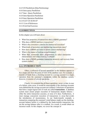 25
4.4.5 I/O Parallelism (Data Partitioning)
4.4.6 Intra-query Parallelism
4.4.7 Inter –Query Parallelism
4.4.8 Intra Operation Parallelism
4.4.9 Inter Operation Parallelism
4.4.10 LET US SUM UP
4.4.11 List of References
4.4.12Unit End Exercises
4.1.0 OBJECTIVES
In this chapter you will learn about:
⮚ What four properties of transactions does a DBMS guarantee?
⮚ Why does a DBMS interleave transactions?
⮚ What is the correctness criterion for interleaved execution?
⮚ What kinds of anomalies can interleaving transactions cause?
⮚ How does a DBMS use locks to ensure correct interleaving?
⮚ What is the impact of locking on performance?
⮚ What SQL commands allow programmers to select transaction
characteristics and reduce locking overhead?
⮚ How does a DBMS guarantee transaction atomicity and recovery from
system crashes?
4.1.1 INTRODUCTION
Often, a collection of several operations on the database appears to
be a single unit from the point of view of the database user. For example, a
transfer of funds from a checking account to a savings account is a single
operation from the customer’s standpoint; within the database system,
however, it consists of several operations.
Clearly, it is essential that all these operations occur, or that, in case
of a failure, none occur. It would be unacceptable if the checking accounts
were debited but the savings account not credited. Collections of operations
that form a single logical unit of work are called transactions. A database
system must ensure proper execution of transactions despite failures—
either the entire transaction executes, or none of it does. Furthermore, it
must manage concurrent execution of transactions in away that avoids
the introduction of inconsistency. In our funds-transfer example, a
transaction computing the customer’s total balance might see the checking-
account balance before it is debited by the funds-transfer transaction, but
see the savings balance after it is credited. As a result, it would obtain an
incorrect result. In this chapter, we cover the concept of
 