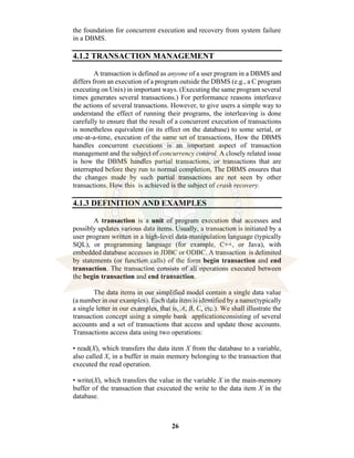 26
the foundation for concurrent execution and recovery from system failure
in a DBMS.
4.1.2 TRANSACTION MANAGEMENT
A transaction is defined as anyone of a user program in a DBMS and
differs from an execution of a program outside the DBMS (e.g., a C program
executing on Unix) in important ways. (Executing the same program several
times generates several transactions.) For performance reasons interleave
the actions of several transactions. However, to give users a simple way to
understand the effect of running their programs, the interleaving is done
carefully to ensure that the result of a concurrent execution of transactions
is nonetheless equivalent (in its effect on the database) to some serial, or
one-at-a-time, execution of the same set of transactions, How the DBMS
handles concurrent executions is an important aspect of transaction
management and the subject of concurrency control. A closely related issue
is how the DBMS handles partial transactions, or transactions that are
interrupted before they run to normal completion, The DBMS ensures that
the changes made by such partial transactions are not seen by other
transactions. How this is achieved is the subject of crash recovery.
4.1.3 DEFINITION AND EXAMPLES
A transaction is a unit of program execution that accesses and
possibly updates various data items. Usually, a transaction is initiated by a
user program written in a high-level data-manipulation language (typically
SQL), or programming language (for example, C++, or Java), with
embedded database accesses in JDBC or ODBC. A transaction is delimited
by statements (or function calls) of the form begin transaction and end
transaction. The transaction consists of all operations executed between
the begin transaction and end transaction.
The data items in our simplified model contain a single data value
(a number in our examples). Each data item is identified by a name(typically
a single letter in our examples, that is, A, B, C, etc.). We shall illustrate the
transaction concept using a simple bank applicationconsisting of several
accounts and a set of transactions that access and update those accounts.
Transactions access data using two operations:
• read(X), which transfers the data item X from the database to a variable,
also called X, in a buffer in main memory belonging to the transaction that
executed the read operation.
• write(X), which transfers the value in the variable X in the main-memory
buffer of the transaction that executed the write to the data item X in the
database.
 