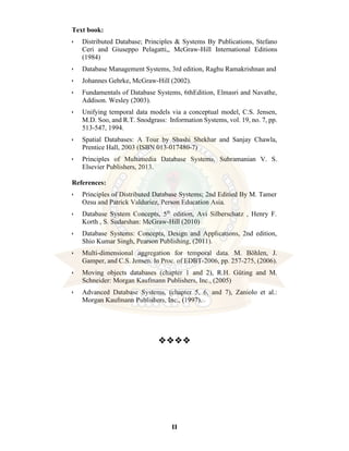 II
Text book:
• Distributed Database; Principles & Systems By Publications, Stefano
Ceri and Giuseppo Pelagatti,, McGraw-Hill International Editions
(1984)
• Database Management Systems, 3rd edition, Raghu Ramakrishnan and
• Johannes Gehrke, McGraw-Hill (2002).
• Fundamentals of Database Systems, 6thEdition, Elmasri and Navathe,
Addison. Wesley (2003).
• Unifying temporal data models via a conceptual model, C.S. Jensen,
M.D. Soo, and R.T. Snodgrass: Information Systems, vol. 19, no. 7, pp.
513-547, 1994.
• Spatial Databases: A Tour by Shashi Shekhar and Sanjay Chawla,
Prentice Hall, 2003 (ISBN 013-017480-7)
• Principles of Multimedia Database Systems, Subramanian V. S.
Elsevier Publishers, 2013.
References:
• Principles of Distributed Database Systems; 2nd Editied By M. Tamer
Ozsu and Patrick Valduriez, Person Education Asia.
• Database System Concepts, 5th
edition, Avi Silberschatz , Henry F.
Korth , S. Sudarshan: McGraw-Hill (2010)
• Database Systems: Concepts, Design and Applications, 2nd edition,
Shio Kumar Singh, Pearson Publishing, (2011).
• Multi-dimensional aggregation for temporal data. M. Böhlen, J.
Gamper, and C.S. Jensen. In Proc. of EDBT-2006, pp. 257-275, (2006).
• Moving objects databases (chapter 1 and 2), R.H. Güting and M.
Schneider: Morgan Kaufmann Publishers, Inc., (2005)
• Advanced Database Systems, (chapter 5, 6, and 7), Zaniolo et al.:
Morgan Kaufmann Publishers, Inc., (1997).
❖❖❖❖
 