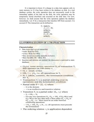 27
It is important to know if a change to a data item appears only in
main memory or if it has been written to the database on disk. In a real
database system, the write operation does not necessarily result in the
immediate update of the data on the disk; the write operation may be
temporarily stored elsewhere and executed on the disk later. For now,
however, we shall assume that the write operation updates the database
immediately. Let Ti be a transaction that transfers $50 from account A to
account B. This transaction can be defined as:
4.1.4 FORMALIZATION OF A TRANSACTION
Characterization
⮚ Data items that a given transaction
• reads: Read Set (RS)
• writes: Write Set (WS)
• they are not necessarily mutually exclusive
• Base Set (BS): BS = RS Ç WS
⮚ Insertion and deletion are omitted, the discussion is restricted to static
databases
 