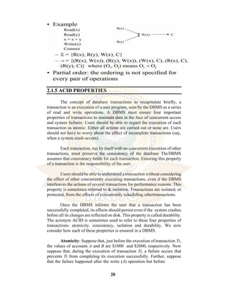 28
2.1.5 ACID PROPERTIES
The concept of database transactions to recapitulate briefly, a
transaction is an execution of a user program, seen by the DBMS as a series
of read and write operations. A DBMS must ensure four important
properties of transactions to maintain data in the face of concurrent access
and system failures: Users should be able to regard the execution of each
transaction as atomic: Either all actions are carried out or none are. Users
should not have to worry about the effect of incomplete transactions (say,
when a system crash occurs).
Each transaction, run by itself with no concurrent execution of other
transactions, must preserve the consistency of the database TheDBMS
assumes that consistency holds for each transaction. Ensuring this property
of a transaction is the responsibility of the user.
Users should be able to understand a transaction without considering
the effect of other concurrently executing transactions, even if the DBMS
interleaves the actions of several transactions for performance reasons. This
property is sometimes referred to & isolation. Transactions are isolated, or
protected, from the effects of concurrently scheduling othertransactions.
Once the DBMS informs the user that a transaction has been
successfully completed, its effects should persist even if the system crashes
before all its changes are reflected on disk. This property is called durability.
The acronym ACID is sometimes used to refer to these four properties of
transactions: atomicity, consistency, isolation and durability. We now
consider how each of these properties is ensured in a DBMS.
Atomicity: Suppose that, just before the execution of transaction Ti,
the values of accounts A and B are $1000 and $2000, respectively. Now
suppose that, during the execution of transaction Ti, a failure occurs that
prevents Ti from completing its execution successfully. Further, suppose
that the failure happened after the write (A) operation but before
 
