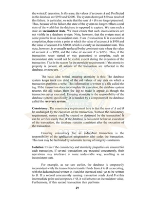 29
the write (B) operation. In this case, the values of accounts A and B reflected
in the database are $950 and $2000. The system destroyed $50 asa result of
this failure. In particular, we note that the sum A + B is no longer preserved.
Thus, because of the failure, the state of the system no longer reflects a real
state of the world that the database is supposed to capture. We term such a
state an inconsistent state. We must ensure that such inconsistencies are
not visible in a database system. Note, however, that the system must at
some point be in an inconsistent state. Even if transaction Ti is executed to
completion, there exists a point at which the value of account A is $950 and
the value of account B is $2000, which is clearly an inconsistent state. This
state, however, is eventually replaced bythe consistent state where the value
of account A is $950, and the value of account B is $2050. Thus, if the
transaction never started or was guaranteed to complete, such an
inconsistent state would not be visible except during the execution of the
transaction. That is the reason for the atomicity requirement: If the atomicity
property is present, all actions of the transaction are reflected in the
database, or none are.
The basic idea behind ensuring atomicity is this: The database
system keeps track (on disk) of the old values of any data on which a
transaction performs a write. This information is written to a file called the
log. If the transaction does not complete its execution, the database system
restores the old values from the log to make it appear as though the
transaction never executed. Ensuring atomicity is the responsibility of the
database system; specifically, it is handled by a component of the database
called the recovery system,
Consistency: The consistency requirement here is that the sum of A and B
be unchanged by the execution of the transaction. Without the consistency
requirement, money could be created or destroyed by the transaction! It
can be verified easily that, if the database is consistent before an execution
of the transaction, the database remains consistent after the execution of
the transaction.
Ensuring consistency for an individual transaction is the
responsibility of the application programmer who codes the transaction.
This task may be facilitated by automatic testing of integrity constraints
Isolation: Even if the consistency and atomicity properties are ensured for
each transaction, if several transactions are executed concurrently, their
operations may interleave in some undesirable way, resulting in an
inconsistent state.
For example, as we saw earlier, the database is temporarily
inconsistent while the transaction to transfer funds from A to B is executing,
with the deducted total written to A and the increased total yet to be written
to B. If a second concurrently running transaction reads Aand B at this
intermediate point and computes A+B, it will observe an inconsistent value.
Furthermore, if this second transaction then performs
 