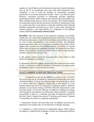 30
updates on A and B based on the inconsistent values that it read, the database
may be left in an inconsistent state even after both transactions have
completed. A way to avoid the problem of concurrently executing
transactions is to execute transactions serially—that is, one after the other.
However, concurrent execution of transactions provides significant
performance benefits. Other solutions have therefore been developed; they
allow multiple transactions to execute concurrently. The isolation property
of a transaction ensures that the concurrent execution of transactions results
in a system state that is equivalent to a state that could have been obtained
had these transactions executed one at a time in some order. Ensuring the
isolation property is the responsibility of a component of the database
system called the concurrency-control system
Durability: Once the execution of the transaction completes successfully,
and the user who initiated the transaction has been notified that the transfer
of funds has taken place, it must be the case that no system failure can result
in a loss of data corresponding to this transfer of funds. The durability
property guarantees that, once a transaction completes successfully, all the
updates that it carried out on the database persist, evenif there is a system
failure after the transaction completes execution. We assume for now that a
failure of the computer system may result in loss of data in main memory,
but data written to disk are never lost.
1. The updates carried out by the transaction have been written to disk
before the transaction completes.
2. Information about the updates carried out by the transaction and written
to disk is sufficient to enable the database to reconstruct the updates when
the database system is restarted after the failure.
4.1.6 CLASSIFICATION OF TRANSACTION
A transaction is seen by the DBMS as a series, or list, of actions.
The actions that can be executed by a transaction include reads and writes
of database objects. To keep our notation simple, we assume that an object
0 is always read into a program variable that is also named O. It can
therefore denote the action of a transaction T reading an object 0 asRT(O);
similarly, we can denote writing as HTT(O). When the transactionT is clear
from the context, we omit the subscript. In addition to reading and writing,
each transaction must specify as its final action either commit(i.e., complete
successfully) or abort (i.e., terminate and undo all theactions carried out
thus far). Abort T denotes the action of T aborting, and Commit T denotes
T committing. We make two important assumptions:
1. Transactions interact with each other only via database read and write
operations; for example, they are not allowed to exchange messages.
2. A database is a filed collection of independent objects. When objects
are added to or deleted from a database or there are relationships between
 