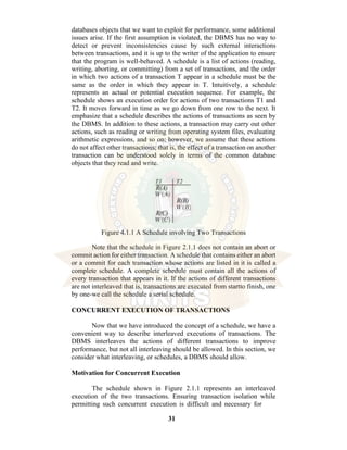 31
databases objects that we want to exploit for performance, some additional
issues arise. If the first assumption is violated, the DBMS has no way to
detect or prevent inconsistencies cause by such external interactions
between transactions, and it is up to the writer of the application to ensure
that the program is well-behaved. A schedule is a list of actions (reading,
writing, aborting, or committing) from a set of transactions, and the order
in which two actions of a transaction T appear in a schedule must be the
same as the order in which they appear in T. Intuitively, a schedule
represents an actual or potential execution sequence. For example, the
schedule shows an execution order for actions of two transactions T1 and
T2. It moves forward in time as we go down from one row to the next. It
emphasize that a schedule describes the actions of transactions as seen by
the DBMS. In addition to these actions, a transaction may carry out other
actions, such as reading or writing from operating system files, evaluating
arithmetic expressions, and so on; however, we assume that these actions
do not affect other transactions; that is, the effect of a transaction on another
transaction can be understood solely in terms of the common database
objects that they read and write.
Figure 4.1.1 A Schedule involving Two Transactions
Note that the schedule in Figure 2.1.1 does not contain an abort or
commit action for either transaction. A schedule that contains either an abort
or a commit for each transaction whose actions are listed in it is called a
complete schedule. A complete schedule must contain all the actions of
every transaction that appears in it. If the actions of different transactions
are not interleaved that is, transactions are executed from startto finish, one
by one-we call the schedule a serial schedule.
CONCURRENT EXECUTION OF TRANSACTIONS
Now that we have introduced the concept of a schedule, we have a
convenient way to describe interleaved executions of transactions. The
DBMS interleaves the actions of different transactions to improve
performance, but not all interleaving should be allowed. In this section, we
consider what interleaving, or schedules, a DBMS should allow.
Motivation for Concurrent Execution
The schedule shown in Figure 2.1.1 represents an interleaved
execution of the two transactions. Ensuring transaction isolation while
permitting such concurrent execution is difficult and necessary for
 