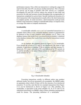 32
performance reasons. First, while one transaction is waiting for a page to be
read in from disk, the CPU can process another transaction. This is because
I/O activity can be done in parallel with CPU activity in a computer.
Overlapping I/O and CPU activity reduces the amount of time disks and
processors are idle and increases system throughput (the averagenumber of
transactions completed in a given time). Second, interleaved execution of a
short transaction with a long transaction usually allows the short transaction
to complete quickly. In serial execution, a short transaction could get stuck
behind a long transaction, leading to unpredictable delays in response time,
or average time taken to complete atransaction.
Serializability
A serializable schedule over a set S of committed transactions is a
schedule whose effect on any consistent database instance is guaranteed to
be identical to that of some complete serial schedule over S. That is, the
database instance that results from executing the given schedule is identical
to the database instance that results from executing the transactions in some
serial order.
As an example, the schedule shown in Figure 2.1.2 is serializable.
Even though the actions of T1 and T2 are interleaved, the result of this
schedule is equivalent to running T1 (in its entirety) and then running T2.
Intuitively, T1 's read and write of B is not influenced by T2's actions on
A, and the net effect is the same if these actions are 'swapped' to obtain the
serial schedule Tl; T2
Fig: A Serializable Schedule
Executing transactions serially in different orders may produce
different results, but all are presumed to be acceptable: the DBMS makes
no guarantees about which of them will be the outcome of an interleaved
execution. To see this, note that the two example transactions from Figure
2.1.2 can be interleaved as shown in Figure 2.13. This schedule, also
serializable, is equivalent to the serial schedule T2; Tl. If T1 and T2 are
submitted concurrently to a DBMS, either of these schedules (amongothers)
could be chosen. The preceding definition of a serializable
 