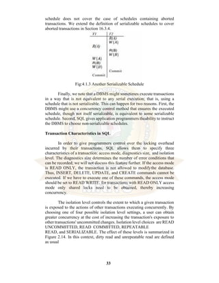 33
schedule does not cover the case of schedules containing aborted
transactions. We extend the definition of serializable schedules to cover
aborted transactions in Section 16.3.4.
Fig:4.1.3 Another Serializable Schedule
Finally, we note that a DBMS might sometimes execute transactions
in a way that is not equivalent to any serial execution; that is, using a
schedule that is not serializable. This can happen for two reasons. First, the
DBMS might use a concurrency control method that ensures the executed
schedule, though not itself serializable, is equivalent to some serializable
schedule. Second, SQL gives application programmers theability to instruct
the DBMS to choose non-serializable schedules.
Transaction Characteristics in SQL
In order to give programmers control over the locking overhead
incurred by their transactions, SQL allows them to specify three
characteristics of a transaction: access mode, diagnostics size, and isolation
level. The diagnostics size determines the number of error conditions that
can be recorded; we will not discuss this feature further. If the access mode
is READ ONLY, the transaction is not allowed to modifythe database.
Thus, INSERT, DELETE, UPDATE, and CREATE commands cannot be
executed. If we have to execute one of these commands, the access mode
should be set to READ WRITE. for transactions with READ ONLY access
mode only shared locks need to be obtained, thereby increasing
concurrency.
The isolation level controls the extent to which a given transaction
is exposed to the actions of other transactions executing concurrently. By
choosing one of four possible isolation level settings, a user can obtain
greater concurrency at the cost of increasing the transaction's exposure to
other transactions' uncommitted changes. Isolation level choices are READ
UNCOMMITTED, READ COMMITTED, REPEATABLE
READ, and SERIALIZABLE. The effect of these levels is summarized in
Figure 2.14. In this context, dirty read and unrepeatable read are defined
as usual
 