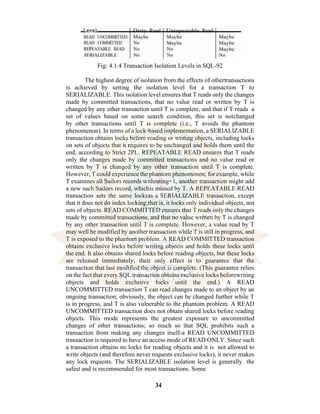 34
Fig: 4.1.4 Transaction Isolation Levels in SQL-92
The highest degree of isolation from the effects of othertransactions
is achieved by setting the isolation level for a transaction T to
SERIALIZABLE. This isolation level ensures that T reads only the changes
made by committed transactions, that no value read or written by T is
changed by any other transaction until T is complete, and that if T reads a
set of values based on some search condition, this set is notchanged
by other transactions until T is complete (i.e., T avoids the phantom
phenomenon). In terms of a lock-based implementation, a SERIALIZABLE
transaction obtains locks before reading or writing objects, including locks
on sets of objects that it requires to be unchanged and holds them until the
end, according to Strict 2PL. REPEATABLE READ ensures that T reads
only the changes made by committed transactions and no value read or
written by T is changed by any other transaction until T is complete.
However, T could experience the phantom phenomenon; for example, while
T examines all Sailors records withrating=1, another transaction might add
a new such Sailors record, whichis missed by T. A REPEATABLE READ
transaction sets the same locksas a SERIALIZABLE transaction, except
that it does not do index locking;that is, it locks only individual objects, not
sets of objects. READ COMMITTED ensures that T reads only the changes
made by committed transactions, and that no value written by T is changed
by any other transaction until T is complete. However, a value read by T
may well be modified by another transaction while T is still in progress, and
T is exposed to the phantom problem. A READ COMMITTED transaction
obtains exclusive locks before writing objects and holds these locks until
the end. It also obtains shared locks before reading objects, but these locks
are released immediately; their only effect is to guarantee that the
transaction that last modified the object is complete. (This guarantee relies
on the fact that every SQL transaction obtains exclusive locks beforewriting
objects and holds exclusive locks until the end.) A READ
UNCOMMITTED transaction T can read changes made to an object by an
ongoing transaction; obviously, the object can be changed further while T
is in progress, and T is also vulnerable to the phantom problem. A READ
UNCOMMITTED transaction does not obtain shared locks before reading
objects. This mode represents the greatest exposure to uncommitted
changes of other transactions; so much so that SQL prohibits such a
transaction from making any changes itself-a READ UNCOMMITTED
transaction is required to have an access mode of READ ONLY. Since such
a transaction obtains no locks for reading objects and it is not allowed to
write objects (and therefore never requests exclusive locks), it never makes
any lock requests. The SERIALIZABLE isolation level is generally the
safest and is recommended for most transactions. Some
 