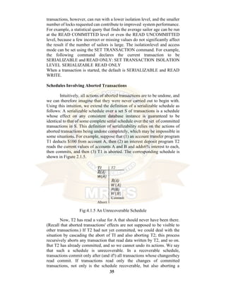35
transactions, however, can run with a lower isolation level, and the smaller
number of locks requested can contribute to improved system performance.
For example, a statistical query that finds the average sailor age can be run
at the READ COMMITTED level or even the READ UNCOMMITTED
level, because a few incorrect or missing values do not significantly affect
the result if the number of sailors is large. The isolationlevel and access
mode can be set using the SET TRANSACTION command. For example,
the following command declares the current transaction to be
SERIALIZABLE and READ ONLY: SET TRANSACTION ISOLATION
LEVEL SERIALIZABLE READ ONLY
When a transaction is started, the default is SERIALIZABLE and READ
WRITE.
Schedules Involving Aborted Transactions
Intuitively, all actions of aborted transactions are to be undone, and
we can therefore imagine that they were never carried out to begin with.
Using this intuition, we extend the definition of a serializable schedule as
follows: A serializable schedule over a set S of transactions is a schedule
whose effect on any consistent database instance is guaranteed to be
identical to that of some complete serial schedule over the set of committed
transactions in S. This definition of serializability relies on the actions of
aborted transactions being undone completely, which may be impossible in
some situations. For example, suppose that (1) an account transfer program
T1 deducts $100 from account A, then (2) an interest deposit program T2
reads the current values of accounts A and B and adds6% interest to each,
then commits, and then (3) T1 is aborted. The corresponding schedule is
shown in Figure 2.1.5.
Fig:4.1.5 An Unrecoverable Schedule
Now, T2 has read a value for A that should never have been there.
(Recall that aborted transactions' effects are not supposed to be visible to
other transactions.) If T2 had not yet committed, we could deal with the
situation by cascading the abort of TI and also aborting T2; this process
recursively aborts any transaction that read data written by T2, and so on.
But T2 has already committed, and so we cannot undo its actions. We say
that such a schedule is unrecoverable. In a recoverable schedule,
transactions commit only after (and if!) all transactions whose changesthey
read commit. If transactions read only the changes of committed
transactions, not only is the schedule recoverable, but also aborting a
 