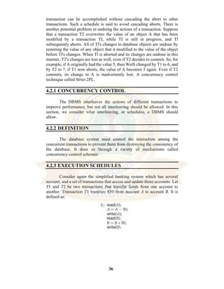 36
transaction can be accomplished without cascading the abort to other
transactions. Such a schedule is said to avoid cascading aborts. There is
another potential problem in undoing the actions of a transaction. Suppose
that a transaction T2 overwrites the value of an object A that has been
modified by a transaction TI, while TI is still in progress, and Tl
subsequently aborts. All of Tl's changes to database objects are undone by
restoring the value of any object that it modified to the value of the object
before Tl's changes. When Tl is aborted and its changes are undone in this
manner, T2's changes are lost as well, even if T2 decides to commit. So, for
example, if A originally had the value 5, then WetS changed by T1 to 6, and
by T2 to 7, if T1 now aborts, the value of A becomes 5 again. Even if T2
commits, its change to A is inadvertently lost. A concurrency control
technique called Strict 2PL.
4.2.1 CONCURRENCY CONTROL
The DBMS interleaves the actions of different transactions to
improve performance, but not all interleaving should be allowed. In this
section, we consider what interleaving, or schedules, a DBMS should
allow.
4.2.2 DEFINITION
The database system must control the interaction among the
concurrent transactions to prevent them from destroying the consistency of
the database. It does so through a variety of mechanisms called
concurrency-control schemes
4.2.3 EXECUTION SCHEDULES
Consider again the simplified banking system which has several
account, and a set of transactions that access and update those accounts. Let
T1 and T2 be two transactions that transfer funds from one account to
another. Transaction T1 transfers $50 from account A to account B. It is
defined as:
 