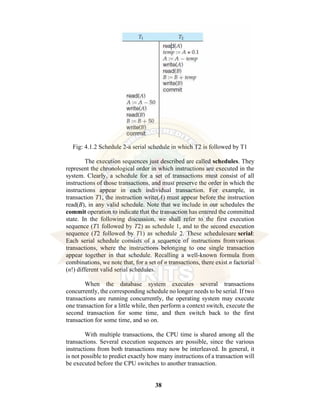 38
Fig: 4.1.2 Schedule 2-a serial schedule in which T2 is followed by T1
The execution sequences just described are called schedules. They
represent the chronological order in which instructions are executed in the
system. Clearly, a schedule for a set of transactions must consist of all
instructions of those transactions, and must preserve the order in which the
instructions appear in each individual transaction. For example, in
transaction T1, the instruction write(A) must appear before the instruction
read(B), in any valid schedule. Note that we include in our schedules the
commit operation to indicate that the transaction has entered the committed
state. In the following discussion, we shall refer to the first execution
sequence (T1 followed by T2) as schedule 1, and to the second execution
sequence (T2 followed by T1) as schedule 2. These schedulesare serial:
Each serial schedule consists of a sequence of instructions fromvarious
transactions, where the instructions belonging to one single transaction
appear together in that schedule. Recalling a well-known formula from
combinations, we note that, for a set of n transactions, there exist n factorial
(n!) different valid serial schedules.
When the database system executes several transactions
concurrently, the corresponding schedule no longer needs to be serial. If two
transactions are running concurrently, the operating system may execute
one transaction for a little while, then perform a context switch, execute the
second transaction for some time, and then switch back to the first
transaction for some time, and so on.
With multiple transactions, the CPU time is shared among all the
transactions. Several execution sequences are possible, since the various
instructions from both transactions may now be interleaved. In general, it
is not possible to predict exactly how many instructions of a transaction will
be executed before the CPU switches to another transaction.
 