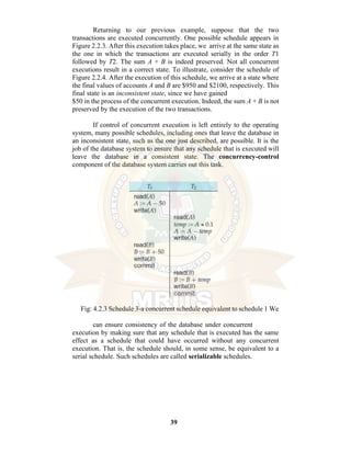 39
Returning to our previous example, suppose that the two
transactions are executed concurrently. One possible schedule appears in
Figure 2.2.3. After this execution takes place, we arrive at the same state as
the one in which the transactions are executed serially in the order T1
followed by T2. The sum A + B is indeed preserved. Not all concurrent
executions result in a correct state. To illustrate, consider the schedule of
Figure 2.2.4. After the execution of this schedule, we arrive at a state where
the final values of accounts A and B are $950 and $2100, respectively. This
final state is an inconsistent state, since we have gained
$50 in the process of the concurrent execution. Indeed, the sum A + B is not
preserved by the execution of the two transactions.
If control of concurrent execution is left entirely to the operating
system, many possible schedules, including ones that leave the database in
an inconsistent state, such as the one just described, are possible. It is the
job of the database system to ensure that any schedule that is executed will
leave the database in a consistent state. The concurrency-control
component of the database system carries out this task.
Fig: 4.2.3 Schedule 3-a concurrent schedule equivalent to schedule 1 We
can ensure consistency of the database under concurrent
execution by making sure that any schedule that is executed has the same
effect as a schedule that could have occurred without any concurrent
execution. That is, the schedule should, in some sense, be equivalent to a
serial schedule. Such schedules are called serializable schedules.
 
