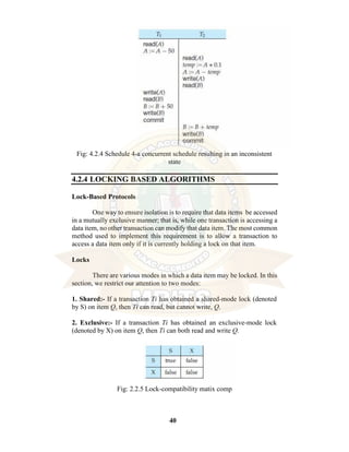 40
Fig: 4.2.4 Schedule 4-a concurrent schedule resulting in an inconsistent
state
4.2.4 LOCKING BASED ALGORITHMS
Lock-Based Protocols
One way to ensure isolation is to require that data items be accessed
in a mutually exclusive manner; that is, while one transaction is accessing a
data item, no other transaction can modify that data item. The most common
method used to implement this requirement is to allow a transaction to
access a data item only if it is currently holding a lock on that item.
Locks
There are various modes in which a data item may be locked. In this
section, we restrict our attention to two modes:
1. Shared:- If a transaction Ti has obtained a shared-mode lock (denoted
by S) on item Q, then Ti can read, but cannot write, Q.
2. Exclusive:- If a transaction Ti has obtained an exclusive-mode lock
(denoted by X) on item Q, then Ti can both read and write Q.
Fig: 2.2.5 Lock-compatibility matix comp
 