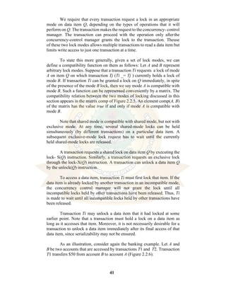 41
We require that every transaction request a lock in an appropriate
mode on data item Q, depending on the types of operations that it will
perform on Q. The transaction makes the request to the concurrency- control
manager. The transaction can proceed with the operation only afterthe
concurrency-control manager grants the lock to the transaction. Theuse
of these two lock modes allows multiple transactions to read a data item but
limits write access to just one transaction at a time.
To state this more generally, given a set of lock modes, we can
define a compatibility function on them as follows: Let A and B represent
arbitrary lock modes. Suppose that a transaction Ti requests a lock of mode
A on item Q on which transaction Tj (Ti _= Tj ) currently holds a lock of
mode B. If transaction Ti can be granted a lock on Q immediately, in spite
of the presence of the mode B lock, then we say mode A is compatible with
mode B. Such a function can be represented conveniently by a matrix. The
compatibility relation between the two modes of locking discussed in this
section appears in the matrix comp of Figure 2.2.5. An element comp(A, B)
of the matrix has the value true if and only if mode A is compatible with
mode B.
Note that shared mode is compatible with shared mode, but not with
exclusive mode. At any time, several shared-mode locks can be held
simultaneously (by different transactions) on a particular data item. A
subsequent exclusive-mode lock request has to wait until the currently
held shared-mode locks are released.
A transaction requests a shared lock on data item Q by executing the
lock- S(Q) instruction. Similarly, a transaction requests an exclusive lock
through the lock-X(Q) instruction. A transaction can unlock a data item Q
by the unlock(Q) instruction.
To access a data item, transaction Ti must first lock that item. If the
data item is already locked by another transaction in an incompatible mode,
the concurrency control manager will not grant the lock until all
incompatible locks held by other transactions have been released. Thus, Ti
is made to wait until all incompatible locks held by other transactions have
been released.
Transaction Ti may unlock a data item that it had locked at some
earlier point. Note that a transaction must hold a lock on a data item as
long as it accesses that item. Moreover, it is not necessarily desirable for a
transaction to unlock a data item immediately after its final access of that
data item, since serializability may not be ensured.
As an illustration, consider again the banking example. Let A and
B be two accounts that are accessed by transactions T1 and T2. Transaction
T1 transfers $50 from account B to account A (Figure 2.2.6).
 