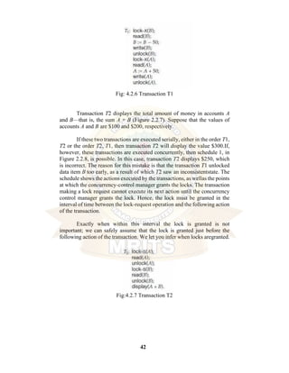 42
Fig: 4.2.6 Transaction T1
Transaction T2 displays the total amount of money in accounts A
and B—that is, the sum A + B (Figure 2.2.7). Suppose that the values of
accounts A and B are $100 and $200, respectively.
If these two transactions are executed serially, either in the order T1,
T2 or the order T2, T1, then transaction T2 will display the value $300.If,
however, these transactions are executed concurrently, then schedule 1, in
Figure 2.2.8, is possible. In this case, transaction T2 displays $250, which
is incorrect. The reason for this mistake is that the transaction T1 unlocked
data item B too early, as a result of which T2 saw an inconsistentstate. The
schedule shows the actions executed by the transactions, as wellas the points
at which the concurrency-control manager grants the locks. The transaction
making a lock request cannot execute its next action until the concurrency
control manager grants the lock. Hence, the lock must be granted in the
interval of time between the lock-request operation and the following action
of the transaction.
Exactly when within this interval the lock is granted is not
important; we can safely assume that the lock is granted just before the
following action of the transaction. We let you infer when locks aregranted.
Fig:4.2.7 Transaction T2
 