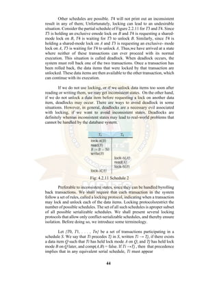 44
Other schedules are possible. T4 will not print out an inconsistent
result in any of them; Unfortunately, locking can lead to an undesirable
situation. Consider the partial schedule of Figure 2.2.11 for T3 and T4. Since
T3 is holding an exclusive emode lock on B and T4 is requesting a shared-
mode lock on B, T4 is waiting for T3 to unlock B. Similarly, since T4 is
holding a shared-mode lock on A and T3 is requesting an exclusive- mode
lock on A, T3 is waiting for T4 to unlock A. Thus,we have arrived at a state
where neither of these transactions can ever proceed with its normal
execution. This situation is called deadlock. When deadlock occurs, the
system must roll back one of the two transactions. Once a transaction has
been rolled back, the data items that were locked by that transaction are
unlocked. These data items are then available to the other transaction, which
can continue with its execution.
If we do not use locking, or if we unlock data items too soon after
reading or writing them, we may get inconsistent states. On the other hand,
if we do not unlock a data item before requesting a lock on another data
item, deadlocks may occur. There are ways to avoid deadlock in some
situations. However, in general, deadlocks are a necessary evil associated
with locking, if we want to avoid inconsistent states. Deadlocks are
definitely whereas inconsistent states may lead to real-world problems that
cannot be handled by the database system.
Fig: 4.2.11 Schedule 2
Preferable to inconsistent states, since they can be handled byrolling
back transactions. We shall require that each transaction in the system
follow a set of rules, called a locking protocol, indicating when a transaction
may lock and unlock each of the data items. Locking protocolsrestrict the
number of possible schedules. The set of all such schedules is aproper subset
of all possible serializable schedules. We shall present several locking
protocols that allow only conflict-serializable schedules, and thereby ensure
isolation. Before doing so, we introduce some terminology.
Let {T0, T1, . . . , Tn} be a set of transactions participating in a
schedule S. We say that Ti precedes Tj in S, written Ti → Tj, if there exists
a data item Q such that Ti has held lock mode A on Q, and Tj has held lock
mode B on Q later, and comp(A,B) = false. If Ti →Tj , then that precedence
implies that in any equivalent serial schedule, Ti must appear
 