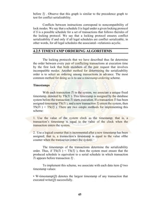 45
before Tj . Observe that this graph is similar to the precedence graph to
test for conflict serializability.
Conflicts between instructions correspond to noncompatibility of
lock modes. We say that a schedule S is legal under a given locking protocol
if S is a possible schedule for a set of transactions that follows therules of
the locking protocol. We say that a locking protocol ensures conflict
serializability if and only if all legal schedules are conflict serializable; in
other words, for all legal schedules the associated→relationis acyclic.
4.2.5 TIMESTAMP ORDERING ALGORITHMS
The locking protocols that we have described thus far determine
the order between every pair of conflicting transactions at execution time
by the first lock that both members of the pair request that involves
incompatible modes. Another method for determining the serializability
order is to select an ordering among transactions in advance. The most
common method for doing so is to use a timestamp-ordering scheme.
Timestamps
With each transaction Ti in the system, we associate a unique fixed
timestamp, denoted by TS(Ti ). This timestamp is assigned by the database
system before the transaction Ti starts execution. If a transaction Ti has been
assigned timestamp TS(Ti ), and a new transaction Tj enters the system, then
TS(Ti ) < TS(Tj ). There are two simple methods for implementing this
scheme:
1. Use the value of the system clock as the timestamp; that is, a
transaction’s timestamp is equal to the value of the clock when the
transaction enters the system.
2. Use a logical counter that is incremented after a new timestamp has been
assigned; that is, a transaction’s timestamp is equal to the value ofthe
counter when the transaction enters the system.
The timestamps of the transactions determine the serializability
order. Thus, if TS(Ti ) < TS(Tj ), then the system must ensure that the
produced schedule is equivalent to a serial schedule in which transaction
Ti appears before transaction Tj .
To implement this scheme, we associate with each data item Q two
timestamp values:
• W-timestamp(Q) denotes the largest timestamp of any transaction that
executed write(Q) successfully.
 