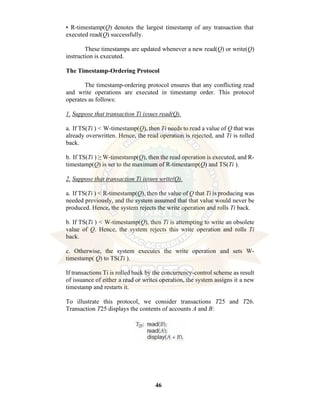 46
• R-timestamp(Q) denotes the largest timestamp of any transaction that
executed read(Q) successfully.
These timestamps are updated whenever a new read(Q) or write(Q)
instruction is executed.
The Timestamp-Ordering Protocol
The timestamp-ordering protocol ensures that any conflicting read
and write operations are executed in timestamp order. This protocol
operates as follows:
1. Suppose that transaction Ti issues read(Q).
a. If TS(Ti ) < W-timestamp(Q), then Ti needs to read a value of Q that was
already overwritten. Hence, the read operation is rejected, and Ti is rolled
back.
b. If TS(Ti ) ≥ W-timestamp(Q), then the read operation is executed, and R-
timestamp(Q) is set to the maximum of R-timestamp(Q) and TS(Ti ).
2. Suppose that transaction Ti issues write(Q).
a. If TS(Ti ) < R-timestamp(Q), then the value of Q that Ti is producing was
needed previously, and the system assumed that that value would never be
produced. Hence, the system rejects the write operation and rolls Ti back.
b. If TS(Ti ) < W-timestamp(Q), then Ti is attempting to write an obsolete
value of Q. Hence, the system rejects this write operation and rolls Ti
back.
c. Otherwise, the system executes the write operation and sets W-
timestamp( Q) to TS(Ti ).
If transactions Ti is rolled back by the concurrency-control scheme as result
of issuance of either a read or writes operation, the system assigns it a new
timestamp and restarts it.
To illustrate this protocol, we consider transactions T25 and T26.
Transaction T25 displays the contents of accounts A and B:
 