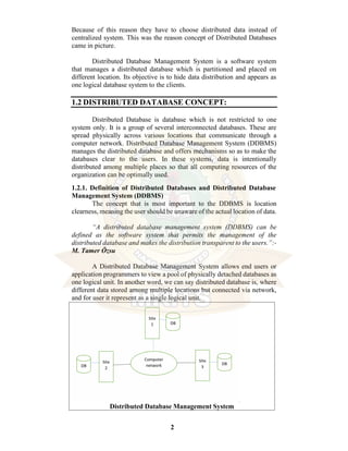 2
Because of this reason they have to choose distributed data instead of
centralized system. This was the reason concept of Distributed Databases
came in picture.
Distributed Database Management System is a software system
that manages a distributed database which is partitioned and placed on
different location. Its objective is to hide data distribution and appears as
one logical database system to the clients.
1.2 DISTRIBUTED DATABASE CONCEPT:
Distributed Database is database which is not restricted to one
system only. It is a group of several interconnected databases. These are
spread physically across various locations that communicate through a
computer network. Distributed Database Management System (DDBMS)
manages the distributed database and offers mechanisms so as to make the
databases clear to the users. In these systems, data is intentionally
distributed among multiple places so that all computing resources of the
organization can be optimally used.
1.2.1. Definition of Distributed Databases and Distributed Database
Management System (DDBMS)
The concept that is most important to the DDBMS is location
clearness, meaning the user should be unaware of the actual location of data.
“A distributed database management system (DDBMS) can be
defined as the software system that permits the management of the
distributed database and makes the distribution transparent to the users.”:-
M. Tamer Özsu
A Distributed Database Management System allows end users or
application programmers to view a pool of physically detached databases as
one logical unit. In another word, we can say distributed database is, where
different data stored among multiple locations but connected via network,
and for user it represent as a single logical unit.
Distributed Database Management System
 