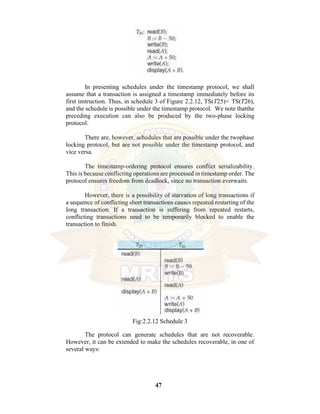 47
In presenting schedules under the timestamp protocol, we shall
assume that a transaction is assigned a timestamp immediately before its
first instruction. Thus, in schedule 3 of Figure 2.2.12, TS(T25)< TS(T26),
and the schedule is possible under the timestamp protocol. We note thatthe
preceding execution can also be produced by the two-phase locking
protocol.
There are, however, schedules that are possible under the twophase
locking protocol, but are not possible under the timestamp protocol, and
vice versa.
The timestamp-ordering protocol ensures conflict serializability.
This is because conflicting operations are processed in timestamp order. The
protocol ensures freedom from deadlock, since no transaction everwaits.
However, there is a possibility of starvation of long transactions if
a sequence of conflicting short transactions causes repeated restarting of the
long transaction. If a transaction is suffering from repeated restarts,
conflicting transactions need to be temporarily blocked to enable the
transaction to finish.
Fig:2.2.12 Schedule 3
The protocol can generate schedules that are not recoverable.
However, it can be extended to make the schedules recoverable, in one of
several ways:
 