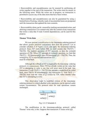 48
• Recoverability and cascadelessness can be ensured by performing all
writes together at the end of the transaction. The writes must be atomic in
the following sense: While the writes are in progress, no transaction is
permitted to access any of the data items that have been written.
• Recoverability and cascadelessness can also be guaranteed by using a
limited form of locking, whereby reads of uncommitted items are postponed
until the transaction that updated the item commits.
• Recoverability alone can be ensured by tracking uncommitted writes, and
allowing a transaction Ti to commit only after the commit of any transaction
that wrote a value that Ti read. Commit dependencies, can be used for this
purpose.
Thomas’ Write Rule
We now present a modification to the timestamp-ordering protocol
that allows greater potential concurrency than does the protocol. Let us
consider schedule 4 of Figure 2.2.13, and apply the timestamp-ordering
protocol. Since T27 starts before T28, we shall assume that TS(T27) <
TS(T28). The read(Q) operation of T27 succeeds, as does the write(Q)
operation of T28. When T27 attempts its write(Q) operation, we find that
TS(T27) < W-timestamp(Q), since W timestamp( Q) = TS(T28). Thus, the
write(Q) by T27 is rejected and transaction T27
must be rolled back.
Although the rollback of T27 is required by the timestamp- ordering
protocol, it is unnecessary. Since T28 has already written Q, the value that
T27 is attempting to write is one that will never need to be read. Any
transaction Ti with TS(Ti ) < TS(T28) that attempts a read(Q)will be rolled
back, since TS(Ti)<W-timestamp(Q). Any transaction Tj with TS(Tj ) >
TS(T28) must read the value of Q written by T28, rather thanthe value
that T27 is attempting to write.
This observation leads to modified version of the timestamp-
ordering protocol in which obsolete write operations can be ignored under
certain circumstances. The protocol rules for read operations remain
unchanged..
Fig: 2.2.13 Schedule 4
The modification to the timestamp-ordering protocol, called
Thomas’ write rule, is this: Suppose that transaction Ti issues write (Q).
 