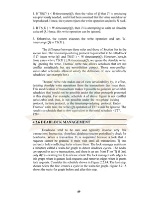 49
1. If TS(Ti ) < R-timestamp(Q), then the value of Q that Ti is producing
was previously needed, and it had been assumed that the value would never
be produced. Hence, the system rejects the write operation and rolls Ti back.
2. If TS(Ti ) < W-timestamp(Q), then Ti is attempting to write an obsolete
value of Q. Hence, this write operation can be ignored.
3. Otherwise, the system executes the write operation and sets W-
timestamp (Q) to TS(Ti ).
The difference between these rules and those of Section lies in the
second rule. The timestamp-ordering protocol requires that Ti be rolled back
if Ti issues write (Q) and TS(Ti ) < W-timestamp(Q). However, here,in
those cases where TS(Ti ) ≥ R-timestamp(Q), we ignore the obsolete write.
By ignoring the write, Thomas’ write rule allows schedules that are not
conflict serializable but are nevertheless correct. Those non-conflict-
serializable schedules allowed satisfy the definition of view serializable
schedules (see example box).
Thomas’ write rule makes use of view serializability by, in effect,
deleting obsolete write operations from the transactions that issue them.
This modification of transactions makes it possible to generate serializable
schedules that would not be possible under the other protocols presented
in this chapter. For example, schedule 4 of above Figure is not conflict
serializable and, thus, is not possible under the two-phase locking
protocol, the tree protocol, or the timestamp-ordering protocol. Under
Thomas’ write rule, the write (Q) operation of T27 would be ignored. The
result is a schedule that is view equivalent to the serial schedule <T27,
T28>.
4.2.6 DEADLOCK MANAGEMENT
Deadlocks tend to be rare and typically involve very few
transactions. In practice, therefore, database systems periodically check for
deadlocks. When a transaction Ti is suspended because a lock that it
requests cannot be granted, it must wait until all transactions Tj that
currently hold conflicting locks release them. The lock manager maintains
a structure called a waits-for graph to detect deadlock cycles. The nodes
correspond to active transactions, and there is an arc from Ti to 'Tj if (and
only if)Ti is waiting for 1) to release a lode The lock manager adds edges to
this graph when it queues lock requests and removes edges when it grants
lock requests. Consider the schedule shown in Figure 2.2.14. The last step,
shown below the line, creates a cycle in the waits-for graph. Figure 2.2.15
shows the waits-for graph before and after this step.
 