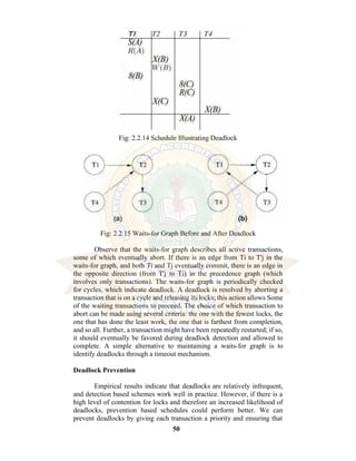 50
Fig: 2.2.14 Schedule Illustrating Deadlock
Fig: 2.2.15 Waits-for Graph Before and After Deadlock
Observe that the waits-for graph describes all active transactions,
some of which eventually abort. If there is an edge from Ti to T'j in the
waits-for graph, and both Ti and Tj eventually commit, there is an edge in
the opposite direction (from T'j to Ti) in the precedence graph (which
involves only transactions). The waits-for graph is periodically checked
for cycles, which indicate deadlock. A deadlock is resolved by aborting a
transaction that is on a cycle and releasing its locks; this action allows Some
of the waiting transactions to proceed. The choice of which transaction to
abort can be made using several criteria: the one with the fewest locks, the
one that has done the least work, the one that is farthest from completion,
and so all. Further, a transaction might have been repeatedly restarted; if so,
it should eventually be favored during deadlock detection and allowed to
complete. A simple alternative to maintaining a waits-for graph is to
identify deadlocks through a timeout mechanism.
Deadlock Prevention
Empirical results indicate that deadlocks are relatively infrequent,
and detection based schemes work well in practice. However, if there is a
high level of contention for locks and therefore an increased likelihood of
deadlocks, prevention based schedules could perform better. We can
prevent deadlocks by giving each transaction a priority and ensuring that
 