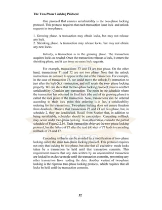 52
The Two-Phase Locking Protocol
One protocol that ensures serializability is the two-phase locking
protocol. This protocol requires that each transaction issue lock and unlock
requests in two phases:
1. Growing phase. A transaction may obtain locks, but may not release
any lock.
2. Shrinking phase. A transaction may release locks, but may not obtain
any new locks.
Initially, a transaction is in the growing phase. The transaction
acquires locks as needed. Once the transaction releases a lock, it enters the
shrinking phase, and it can issue no more lock requests.
For example, transactions T3 and T4 are two phase. On the other
hand, transactions T1 and T2 are not two phase. Note that the unlock
instructions do not need to appear at the end of the transaction. For example,
in the case of transaction T3, we could move the unlock(B) instruction to
just after the lock-X(A) instruction, and still retain the two- phase locking
property. We can show that the two-phase locking protocol ensures conflict
serializability. Consider any transaction. The point in the schedule where
the transaction has obtained its final lock (the end of its growing phase) is
called the lock point of the transaction. Now, transactions can be ordered
according to their lock point this ordering is,in fact, a serializability
ordering for the transactions. Two-phase locking does not ensure freedom
from deadlock. Observe that transactions T3 and T4 are two phase, but, in
schedule 2, they are deadlocked. Recall from Section that, in addition to
being serializable, schedules should be cascadeless. Cascading rollback
may occur under two-phase locking. Asan illustration, consider the partial
schedule of Figure2.2.16. Each transaction observes the two-phase locking
protocol, but the failure of T5 after the read (A) step of T7 leads to cascading
rollback of T6 and T7.
Cascading rollbacks can be avoided by a modification of two- phase
locking called the strict two-phase locking protocol. This protocol requires
not only that locking be two phase, but also that all exclusive- mode locks
taken by a transaction be held until that transaction commits. This
requirement ensures that any data written by an uncommitted transaction
are locked in exclusive mode until the transaction commits, preventing any
other transaction from reading the data. Another variant of two-phase
locking is the rigorous two-phase locking protocol, which requires that all
locks be held until the transaction commits.
 