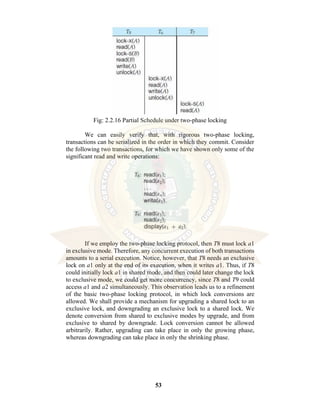 53
Fig: 2.2.16 Partial Schedule under two-phase locking
We can easily verify that, with rigorous two-phase locking,
transactions can be serialized in the order in which they commit. Consider
the following two transactions, for which we have shown only some of the
significant read and write operations:
If we employ the two-phase locking protocol, then T8 must lock a1
in exclusive mode. Therefore, any concurrent execution of both transactions
amounts to a serial execution. Notice, however, that T8 needs an exclusive
lock on a1 only at the end of its execution, when it writes a1. Thus, if T8
could initially lock a1 in shared mode, and then could later change the lock
to exclusive mode, we could get more concurrency, since T8 and T9 could
access a1 and a2 simultaneously. This observation leads us to a refinement
of the basic two-phase locking protocol, in which lock conversions are
allowed. We shall provide a mechanism for upgrading a shared lock to an
exclusive lock, and downgrading an exclusive lock to a shared lock. We
denote conversion from shared to exclusive modes by upgrade, and from
exclusive to shared by downgrade. Lock conversion cannot be allowed
arbitrarily. Rather, upgrading can take place in only the growing phase,
whereas downgrading can take place in only the shrinking phase.
 