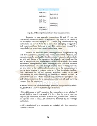 54
Fig: 2.2.17 Incomplete schedule with a lock conversion
Returning to our example, transactions T8 and T9 can run
concurrently under the refined two-phase locking protocol, as shown in
the incomplete schedule of Figure 2.2.17, where only some of the locking
instructions are shown. Note that a transaction attempting to upgrade a
lock on an item Q may be forced to wait. This enforced wait occurs if Q is
currently locked by another transaction in shared mode.
Just like the basic two-phase locking protocol, two-phase locking
with lock conversion generates only conflict-serializable schedules, and
transactions can be serialized by their lock points. Further, if exclusive locks
are held until the end of the transaction, the schedules are cascadeless. For
a set of transactions, there may be conflict-serializable schedules that cannot
be obtained through the two-phase locking protocol. However, to obtain
conflict-serializable schedules through non-two-phase locking protocols,
we need either to have additional information about the transactions or to
impose some structure or ordering on the set of data items in the database.
Strict two-phase locking and rigorous two-phase locking (with lock
conversions) are used extensively in commercial database systems. A
simple but widely used scheme automatically generates the appropriate lock
and unlock instructions for a transaction, onthe basis of read and write
requests from the transaction:
• When a transaction Ti issues a read(Q) operation, the system issues a lock-
S(Q) instruction followed by the read(Q) instruction.
• When Ti issues a write(Q) operation, the system checks to see whether Ti
already holds a shared lock on Q. If it does, then the system issues an
upgrade( Q) instruction, followed by the write(Q) instruction. Otherwise,
the system issues a lock-X(Q) instruction, followed by the write(Q)
instruction.
• All locks obtained by a transaction are unlocked after that transaction
commits or aborts.
 