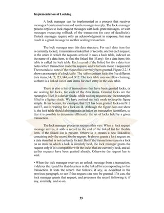 55
Implementation of Locking
A lock manager can be implemented as a process that receives
messages from transactions and sends messages in reply. The lock- manager
process replies to lock-request messages with lock-grant messages, or with
messages requesting rollback of the transaction (in case of deadlocks).
Unlock messages require only an acknowledgment in response, but may
result in a grant message to another waiting transaction.
The lock manager uses this data structure: For each data item that
is currently locked, it maintains a linked list of records, one for each request,
in the order in which the requests arrived. It uses a hash table, indexed on
the name of a data item, to find the linked list (if any) for a data item; this
table is called the lock table. Each record of the linked list for a data item
notes which transaction made the request, and what lock mode it requested.
The record also notes if the request has currently been granted. Figure 2.2.18
shows an example of a lock table. The table contains locks for five different
data items, I4, I7, I23, I44, and I912. The lock table uses overflow chaining,
so there is a linked list of data items for each entry in the lock table.
There is also a list of transactions that have been granted locks, or
are waiting for locks, for each of the data items. Granted locks are the
rectangles filled in a darker shade, while waiting requests are the rectangles
filled in a lighter shade. We have omitted the lock mode to keepthe figure
simple. It can be seen, for example, that T23 has been granted locks on I912
and I7, and is waiting for a lock on I4. Although the figure does not show
it, the lock table should also maintain an index on transaction identifiers, so
that it is possible to determine efficiently the set of locks held by a given
transaction.
The lock manager processes requests this way: When a lock request
message arrives, it adds a record to the end of the linked list for thedata
item, if the linked list is present. Otherwise it creates a new linkedlist,
containing only the record for the request. It always grants a lock request on
a data item that is not currently locked. But if the transaction requests a lock
on an item on which a lock is currently held, the lock manager grants the
request only if it is compatible with the locks that are currently held, and all
earlier requests have been granted already. Otherwise the request has to
wait.
• When the lock manager receives an unlock message from a transaction,
it deletes the record for that data item in the linked list corresponding to that
transaction. It tests the record that follows, if any, as described in the
previous paragraph, to see if that request can now be granted. If it can, the
lock manager grants that request, and processes the record following it, if
any, similarly, and so on.
 