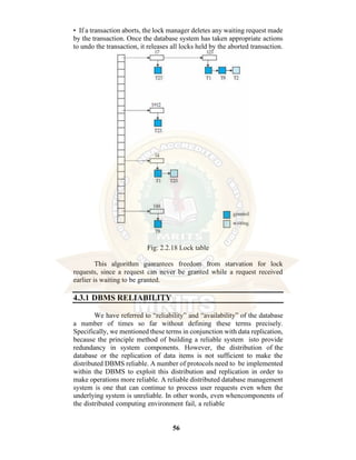 56
• If a transaction aborts, the lock manager deletes any waiting request made
by the transaction. Once the database system has taken appropriate actions
to undo the transaction, it releases all locks held by the aborted transaction.
Fig: 2.2.18 Lock table
This algorithm guarantees freedom from starvation for lock
requests, since a request can never be granted while a request received
earlier is waiting to be granted.
4.3.1 DBMS RELIABILITY
We have referred to “reliability” and “availability” of the database
a number of times so far without defining these terms precisely.
Specifically, we mentioned these terms in conjunction with data replication,
because the principle method of building a reliable system isto provide
redundancy in system components. However, the distribution of the
database or the replication of data items is not sufficient to make the
distributed DBMS reliable. A number of protocols need to be implemented
within the DBMS to exploit this distribution and replication in order to
make operations more reliable. A reliable distributed database management
system is one that can continue to process user requests even when the
underlying system is unreliable. In other words, even whencomponents of
the distributed computing environment fail, a reliable
 