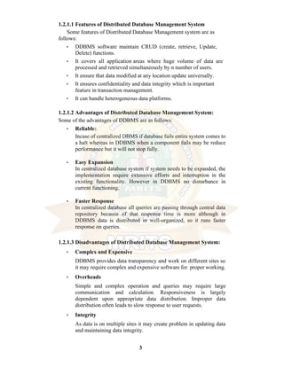3
1.2.1.1 Features of Distributed Database Management System
Some features of Distributed Database Management system are as
follows:
• DDBMS software maintain CRUD (create, retrieve, Update,
Delete) functions.
• It covers all application areas where huge volume of data are
processed and retrieved simultaneously by n number of users.
• It ensure that data modified at any location update universally.
• It ensures confidentiality and data integrity which is important
feature in transaction management.
• It can handle heterogeneous data platforms.
1.2.1.2 Advantages of Distributed Database Management System:
Some of the advantages of DDBMS are as follows:
• Reliable:
Incase of centralized DBMS if database fails entire system comes to
a halt whereas in DDBMS when a component fails may be reduce
performance but it will not stop fully.
• Easy Expansion
In centralized database system if system needs to be expanded, the
implementation require extensive efforts and interruption in the
existing functionality. However in DDBMS no disturbance in
current functioning.
• Faster Response
In centralized database all queries are passing through central data
repository because of that response time is more although in
DDBMS data is distributed in well-organized, so it runs faster
response on queries.
1.2.1.3 Disadvantages of Distributed Database Management System:
• Complex and Expensive
DDBMS provides data transparency and work on different sites so
it may require complex and expensive software for proper working.
• Overheads
Simple and complex operation and queries may require large
communication and calculation. Responsiveness is largely
dependent upon appropriate data distribution. Improper data
distribution often leads to slow response to user requests.
• Integrity
As data is on multiple sites it may create problem in updating data
and maintaining data integrity.
 