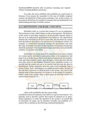 57
distributed DBMS should be able to continue executing user requests
without violating database consistency.
Too often, the terms reliability and availability are used loosely in
literature. Even among the researchers in the area of reliable computer
systems, the definitions of these terms sometimes vary. In this section, we
give precise definitions of a number of concepts that are fundamental to an
understanding and study of reliable systems.
4.3.2 DEFINITIONS AND BASIC CONCEPTS
Reliability refers to a system that consists of a set of components.
The system has a state, which changes as the system operates. The behavior
of the system in providing response to all the possible external stimuli is
laid out in an authoritative specification of its behavior. The specification
indicates the valid behavior of each system state. Any deviation of a system
from the behavior described in the specification is considered a failure. For
example, in a distributed transaction manager the specification may state
that only serializable schedules for the execution ofconcurrent transactions
should be generated. If the transaction manager generates a non-serializable
schedule, we say that it has failed.
Each failure obviously needs to be traced back to its cause. Failures
in a system can be attributed to deficiencies either in the components that
make it up, or in the design, that is, how these components are put together.
Each state that a reliable system goes through is valid in the sense that the
state fully meets its specification. However, in an unreliable system, it is
possible that the system may get to an internal state that may not obey its
specification. Further transitions from this state would eventually cause a
system failure. Such internalstates are called erroneous states; the part of
the state that is incorrect is called an error in the system. Any error in the
internal states of thecomponents of a system or in the design of a system is
called a fault in the system. Thus, a fault causes an error that results in a
system failure (Figure12.1).
Fig: 2.3.1 Chain of Events Leading to System Failure Reliability
refers to the probability that the system under
consideration does not experience any failures in a given time interval. It is
typically used to describe systems that cannot be repaired (as in space-
based computers), or where the operation of the system is so critical that
no downtime for repair can be tolerated. Formally, the reliability of a
system, R(t), is defined as the following conditional probability:
 