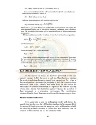 58
4.3.3 LOCAL RECOVERY MANAGEMENT
In this section we discuss the functions performed by the local
recovery manager (LRM) that exists at each site. These functions maintain
the atomicity and durability properties of local transactions. They relate to
the execution of the commands that are passed to the LRM, which are begin
transaction, read, write, commit, and abort. Later in this section we
introduce a new command into the LRM’s repertoire that initiates recovery
actions after a failure. Note that in this section we discuss the execution of
these commands in a centralized environment. The complications
introduced in distributed databases are addressed in theupcoming sections.
Architectural Considerations
It is again time to use our architectural model and discuss the
specific interface between the LRM and the database buffer manager(BM).
The simple DP implementation that was given earlier will be enhanced with
the reliability protocols discussed in this section. Also remember that all
accesses to the database are via the database buffer
 