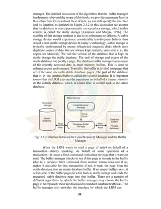 59
manager. The detailed discussion of the algorithms that the buffer manager
implements is beyond the scope of this book; we provide asummary later in
this subsection. Even without these details, we can still specify the interface
and its function, as depicted in Figure 2.3.2 In this discussion we assume
that the database is stored permanently on secondary storage, which in this
context is called the stable storage [Lampson and Sturgis, 1976]. The
stability of this storage medium is due to its robustness to failures. A stable
storage device would experience considerably less-frequent failures than
would a non-stable storage device.In today’s technology, stable storage is
typically implemented by means ofduplexed magnetic disks which store
duplicate copies of data that are always kept mutually consistent (i.e., the
copies are identical). We call the version of the database that is kept on
stable storage the stable database. The unit of storage and access of the
stable database is typically a page. The database buffer manager keeps some
of the recently accessed data in main memory buffers. This is done to
enhance access performance. Typically, the buffer is divided into pages that
are of the same size as the stable database pages. The part of the database
that is in the databasebuffer is called the volatile database. It is important
to note that the LRM executes the operations on behalf of a transaction only
on the volatile database, which, at a later time, is written back to the stable
database.
Fig: 2.3.2 Interface between the Local Recovery Manager and the Buffer
Manager
When the LRM wants to read a page of data4 on behalf of a
transaction—strictly speaking, on behalf of some operation of a
transaction—it issues a fetch command, indicating the page that it wants to
read. The buffer manager checks to see if that page is already in the buffer
(due to a previous fetch command from another transaction) and if so,
makes it available for that transaction; if not, it reads the page from the
stable database into an empty database buffer. If no empty buffers exist, it
selects one of the buffer pages to write back to stable storage and reads the
requested stable database page into that buffer. There are a number of
different algorithms by which the buffer manager may choose the buffer
page to be replaced; these are discussed in standard database textbooks. The
buffer manager also provides the interface by which the LRM can
 