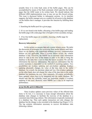 60
actually force it to write back some of the buffer pages. This can be
accomplished by means of the flush command, which specifies the buffer
pages that the LRM wants to be written back. We should indicate that
different LRM implementations may or may not use this forced writing.
This issue is discussed further in subsequent sections. As its interface
suggests, the buffer manager acts as a conduit for all access to the database
via the buffers that it manages. It provides this function by fulfilling three
tasks:
1. Searching the buffer pool for a given page;
2. If it is not found in the buffer, allocating a free buffer page and loading
the buffer page with a data page that is brought in from secondary storage;
3. If no free buffer pages are available, choosing a buffer page for
replacement.
Recovery Information
In this section we assume that only system failures occur. We defer
the discussion of techniques for recovering from media failures until later.
Since we are dealing with centralized database recovery, communication
failures are not applicable. When a system failure occurs, the volatile
database is lost. Therefore, the DBMS has to maintain some information
about its state at the time of the failure in order to be able to bring the
database to the state that it was in when the failure occurred. We call this
information the recovery information. The recovery information that the
system maintains is dependent on the method of executing updates. Two
possibilities are in-place updating and out-of-place updating. In-place
updating physically changes the value of the data item in the stable
database. As a result, the previous values are lost. Out-of-place updating,
on the other hand, does not change the value of the data item in the stable
database but maintains the new value separately. Of course, periodically,
these updated values have to be integrated into the stable database. We
should note that the reliability issues are somewhat simpler if in-place
updating is not used. However, most DBMS use it due to its improved
performance.
4.3.4 IN-PLACE UPDATE
Since in-place updates cause previous values of the affected data
items to be lost, it is necessary to keep enough information about the
database state changes to facilitate the recovery of the database to a
consistent state following a failure. This information is typically maintained
in a database log. Thus each update transaction not only changes the
database but the change is also recorded in the database log (Figure 2.3.3).
The log contains information necessary to recover the database state
following a failure.
 