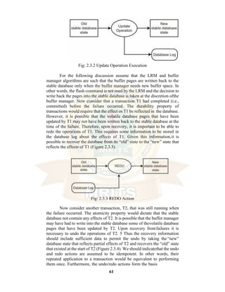 61
Fig: 2.3.2 Update Operation Execution
For the following discussion assume that the LRM and buffer
manager algorithms are such that the buffer pages are written back to the
stable database only when the buffer manager needs new buffer space. In
other words, the flush command is not used by the LRM and the decision to
write back the pages into the stable database is taken at the discretion ofthe
buffer manager. Now consider that a transaction T1 had completed (i.e.,
committed) before the failure occurred. The durability property of
transactions would require that the effect os T1 be reflected in the database.
However, it is possible that the volatile database pages that have been
updated by T1 may not have been written back to the stable database at the
time of the failure. Therefore, upon recovery, it is important to be able to
redo the operations of T1. This requires some information to be stored in
the database log about the effects of T1. Given this information,it is
possible to recover the database from its “old” state to the “new” state that
reflects the effects of T1 (Figure 2.3.3).
Fig: 2.3.3 REDO Action
Now consider another transaction, T2, that was still running when
the failure occurred. The atomicity property would dictate that the stable
database not contain any effects of T2. It is possible that the buffer manager
may have had to write into the stable database some of thevolatile database
pages that have been updated by T2. Upon recovery fromfailures it is
necessary to undo the operations of T2. 5 Thus the recovery information
should include sufficient data to permit the undo by taking the “new”
database state that reflects partial effects of T2 and recovers the “old” state
that existed at the start of T2 (Figure 2.3.4). We should indicatethat the undo
and redo actions are assumed to be idempotent. In other words, their
repeated application to a transaction would be equivalent to performing
them once. Furthermore, the undo/redo actions form the basis
 