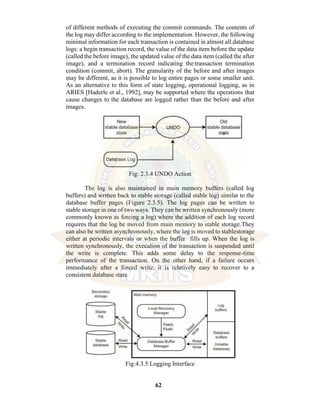 62
of different methods of executing the commit commands. The contents of
the log may differ according to the implementation. However, the following
minimal information for each transaction is contained in almost all database
logs: a begin transaction record, the value of the data item before the update
(called the before image), the updated value of the data item (called the after
image), and a termination record indicating thetransaction termination
condition (commit, abort). The granularity of the before and after images
may be different, as it is possible to log entire pages or some smaller unit.
As an alternative to this form of state logging, operational logging, as in
ARIES [Haderle et al., 1992], may be supported where the operations that
cause changes to the database are logged rather than the before and after
images.
Fig: 2.3.4 UNDO Action
The log is also maintained in main memory buffers (called log
buffers) and written back to stable storage (called stable log) similar to the
database buffer pages (Figure 2.3.5). The log pages can be written to
stable storage in one of two ways. They can be written synchronously (more
commonly known as forcing a log) where the addition of each log record
requires that the log be moved from main memory to stable storage.They
can also be written asynchronously, where the log is moved to stablestorage
either at periodic intervals or when the buffer fills up. When the log is
written synchronously, the execution of the transaction is suspended until
the write is complete. This adds some delay to the response-time
performance of the transaction. On the other hand, if a failure occurs
immediately after a forced write, it is relatively easy to recover to a
consistent database state.
Fig:4.3.5 Logging Interface
 