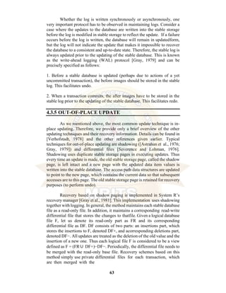63
Whether the log is written synchronously or asynchronously, one
very important protocol has to be observed in maintaining logs. Consider a
case where the updates to the database are written into the stable storage
before the log is modified in stable storage to reflect the update. If a failure
occurs before the log is written, the database will remain in updatedform,
but the log will not indicate the update that makes it impossible to recover
the database to a consistent and up-to-date state. Therefore, the stable log is
always updated prior to the updating of the stable database. This is known
as the write-ahead logging (WAL) protocol [Gray, 1979] and can be
precisely specified as follows:
1. Before a stable database is updated (perhaps due to actions of a yet
uncommitted transaction), the before images should be stored in the stable
log. This facilitates undo.
2. When a transaction commits, the after images have to be stored in the
stable log prior to the updating of the stable database. This facilitates redo.
4.3.5 OUT-OF-PLACE UPDATE
As we mentioned above, the most common update technique is in-
place updating. Therefore, we provide only a brief overview of the other
updating techniques and their recovery information. Details can be found in
[Verhofstadt, 1978] and the other references given earlier. Typical
techniques for out-of-place updating are shadowing ([Astrahan et al., 1976;
Gray, 1979]) and differential files [Severence and Lohman, 1976].
Shadowing uses duplicate stable storage pages in executing updates. Thus
every time an update is made, the old stable storage page, called the shadow
page, is left intact and a new page with the updated data item values is
written into the stable database. The access path data structures are updated
to point to the new page, which contains the current data so that subsequent
accesses are to this page. The old stable storage page is retained for recovery
purposes (to perform undo).
Recovery based on shadow paging is implemented in System R’s
recovery manager [Gray et al., 1981]. This implementation uses shadowing
together with logging. In general, the method maintains each stable database
file as a read-only file. In addition, it maintains a corresponding read-write
differential file that stores the changes to thatfile. Given a logical database
file F, let us denote its read-only part as FR and its corresponding
differential file as DF. DF consists of two parts: an insertions part, which
stores the insertions to F, denoted DF+, and acorresponding deletions part,
denoted DF−. All updates are treated as the deletion of the old value and the
insertion of a new one. Thus each logical file F is considered to be a view
defined as F = (FR∪ DF+)−DF−. Periodically, the differential file needs to
be merged with the read-only base file. Recovery schemes based on this
method simply use private differential files for each transaction, which
are then merged with the
 