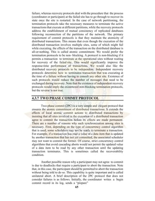 65
failure, whereas recovery protocols deal with the procedure that the process
(coordinator or participant) at the failed site has to go through to recover its
state once the site is restarted. In the case of network partitioning, the
termination protocols take the necessary measures to terminate the active
transactions that execute at different partitions, while the recovery protocols
address the establishment of mutual consistency of replicated databases
following reconnection of the partitions of the network. The primary
requirement of commit protocols is that they maintain the atomicity of
distributed transactions. This means that even though the execution of the
distributed transaction involves multiple sites, some of which might fail
while executing, the effects of the transaction on the distributed database is
all-or-nothing. This is called atomic commitment. We would prefer the
termination protocols to be non- blocking. A protocol is non-blocking if it
permits a transaction to terminate at the operational sites without waiting
for recovery of the failed site. This would significantly improve the
response-time performance of transactions. We would also like the
distributed recovery protocols to be independent. Independent recovery
protocols determine how to terminatea transaction that was executing at
the time of a failure without having to consult any other site. Existence of
such protocols would reduce the number of messages that need to be
exchanged during recovery. Note that the existence of independent recovery
protocols would imply the existenceof non-blocking termination protocols,
but the reverse is not true.
4.3.7 TWO PHASE COMMIT PROTOCOL
Two-phase commit (2PC) is a very simple and elegant protocol that
ensures the atomic commitment of distributed transactions. It extends the
effects of local atomic commit actions to distributed transactions by
insisting that all sites involved in the execution of a distributed transaction
agree to commit the transaction before its effects are made permanent.
There are a number of reasons why such synchronization among sites is
necessary. First, depending on the type of concurrency control algorithm
that is used, some schedulers may not be ready to terminate a transaction.
For example, if a transaction has read a value of a data item that is updated
by another transaction that has not yet committed, the associated scheduler
may not want to commit the former. Of course, strict concurrency control
algorithms that avoid cascading aborts would not permit the updated value
of a data item to be read by any other transaction until the updating
transaction terminates. This is sometimes called the recoverability
condition.
Another possible reason why a participant may not agree to commit
is due to deadlocks that require a participant to abort the transaction. Note
that, in this case, the participant should be permitted to abort the transaction
without being told to do so. This capability is quite important and is called
unilateral abort. A brief description of the 2PC protocol that does not
consider failures is as follows. Initially, the coordinator writes a begin
commit record in its log, sends a “prepare”
 