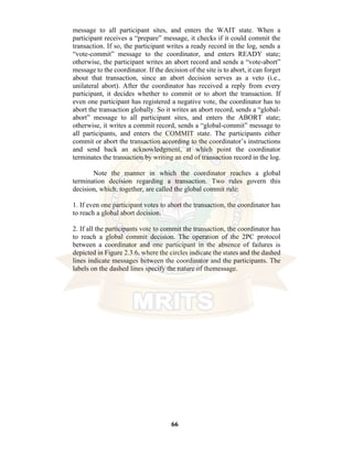 66
message to all participant sites, and enters the WAIT state. When a
participant receives a “prepare” message, it checks if it could commit the
transaction. If so, the participant writes a ready record in the log, sends a
“vote-commit” message to the coordinator, and enters READY state;
otherwise, the participant writes an abort record and sends a “vote-abort”
message to the coordinator. If the decision of the site is to abort, it can forget
about that transaction, since an abort decision serves as a veto (i.e.,
unilateral abort). After the coordinator has received a reply from every
participant, it decides whether to commit or to abort the transaction. If
even one participant has registered a negative vote, the coordinator has to
abort the transaction globally. So it writes an abort record, sends a “global-
abort” message to all participant sites, and enters the ABORT state;
otherwise, it writes a commit record, sends a “global-commit” message to
all participants, and enters the COMMIT state. The participants either
commit or abort the transaction according to the coordinator’s instructions
and send back an acknowledgment, at which point the coordinator
terminates the transaction by writing an end of transaction record in the log.
Note the manner in which the coordinator reaches a global
termination decision regarding a transaction. Two rules govern this
decision, which, together, are called the global commit rule:
1. If even one participant votes to abort the transaction, the coordinator has
to reach a global abort decision.
2. If all the participants vote to commit the transaction, the coordinator has
to reach a global commit decision. The operation of the 2PC protocol
between a coordinator and one participant in the absence of failures is
depicted in Figure 2.3.6, where the circles indicate the states and the dashed
lines indicate messages between the coordinator and the participants. The
labels on the dashed lines specify the nature of themessage.
 