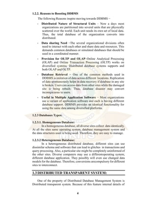 4
1.2.2. Reasons to Boosting DDBMS
The following Reasons inspire moving towards DDBMS −
• Distributed Nature of Structural Units – Now a days most
organizations are partitioned into several units that are physically
scattered over the world. Each unit needs its own set of local data.
Thus, the total database of the organization converts into
distributed.
• Data sharing Need −The several organizational divisions often
need to interact with each other and share data and resources. This
demands common databases or simulated databases that should be
used in a coordinated manner.
• Provision for OLTP and OLAP–Online Analytical Processing
(OLAP) and Online Transaction Processing (OLTP) works on
diversified systems. Distributed database systems supports and
both OLAP and OLTP.
• Database Retrieval − One of the common methods used in
DDBMS is imitation of data across different locations. Replication
of data spontaneously helps in data recovery if database in any site
is broken. Users can access data from other sites while the damaged
site is being rebuilt. Thus, database disaster may convert
inconspicuous to users.
• Useful in Multiple Application Software − Most organizations
use a variant of application software and each is having different
database support. DDBMS provides an identical functionality for
using the same data among diversified platforms.
1.2.3 Databases Types:
1.2.3.1. Homogeneous Database:
In a homogeneous database, all diverse sites collect data identically.
At all the sites same operating system, database management system and
the data structures used is being used. Therefore, they are easy to manage.
1.2.3.2 Heterogeneous Database:
In a heterogeneous distributed database, different sites can use
dissimilar schema and software that can lead to glitches in transactions and
query processing. Also, a particular site might be completely uninformed of
the other sites. Diverse computers may use a differentoperating system,
different database application. They possibly will even use changed data
models for the database. Therefore, conversions arecompulsory for different
sites to interconnect.
1.3 DISTRIBUTED TRANSPARENT SYSTEM:
One of the property of Distributed Database Management System is
Distributed transparent system. Because of this feature internal details of
 