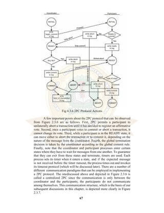 67
Fig:4.3.6 2PC Protocol Actions
A few important points about the 2PC protocol that can be observed
from Figure 2.3.6 are as follows. First, 2PC permits a participant to
unilaterally abort a transaction until it has decided to register an affirmative
vote. Second, once a participant votes to commit or abort a transaction, it
cannot change its vote. Third, while a participant is in the READY state, it
can move either to abort the transaction or to commit it, depending on the
nature of the message from the coordinator. Fourth, the global termination
decision is taken by the coordinator according to the global commit rule.
Finally, note that the coordinator and participant processes enter certain
states where they have to wait for messages from one another. To guarantee
that they can exit from these states and terminate, timers are used. Each
process sets its timer when it enters a state, and if the expected message
is not received before the timer runsout, the process times out and invokes
its timeout protocol (which will be discussed later). There are a number of
different communication paradigms that can be employed in implementing
a 2PC protocol. The onediscussed above and depicted in Figure 2.3.6 is
called a centralized 2PC since the communication is only between the
coordinator and the participants; the participants do not communicate
among themselves. This communication structure, which is the basis of our
subsequent discussions in this chapter, is depicted more clearly in Figure
2.3.7.
 