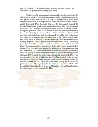 69
Fig: 4.3.7 Linear 2PC Communication Structure,VC vote.commit; VA
vote.abort; GC global.commit; GA global.abort
Another popular communication structure for implementation of the
2PC protocol involves communication among all the participants during the
first phase of the protocol so that they all independently reach their
termination decisions with respect to the specific transaction. This version,
called distributed 2PC, eliminates the need for the second phaseof the
protocol since the participants can reach a decision on their own. It operates
as follows. The coordinator sends the prepare message to all participants.
Each participant then sends its decision to all the other participants (and to
the coordinator) by means of either a “vote-commit”or a “vote-abort”
message. Each participant waits for messages from allthe other participants
and makes its termination decision according to the global commit rule.
Obviously, there is no need for the second phase ofthe protocol (someone
sending the global abort or global commit decision to the others), since each
participant has independently reached that decision at the end of the first
phase. The communication structure of distributed commit is depicted in
Figure 2.3.8. One point that needs to be addressed with respect to the last
two versions of 2PC implementation is the following. A participant has to
know the identity of either the next participant in the linear ordering (in case
of linear 2PC) or of all the participants (in case of distributed 2PC). This
problem can be solved by attaching the list of participants to the prepare
message that is sent by the coordinator. Such an issue does not arise in the
case of centralized 2PC since the coordinator clearly knows who the
participants are. The algorithm for the centralized execution of the 2PC
protocol by the coordinator is given in Algorithm 12.1, and the algorithm
for participantsis given in Algorithm 12.2.
 